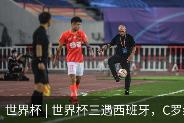 世界杯 | 世界杯三遇西班牙，C罗终是意难平