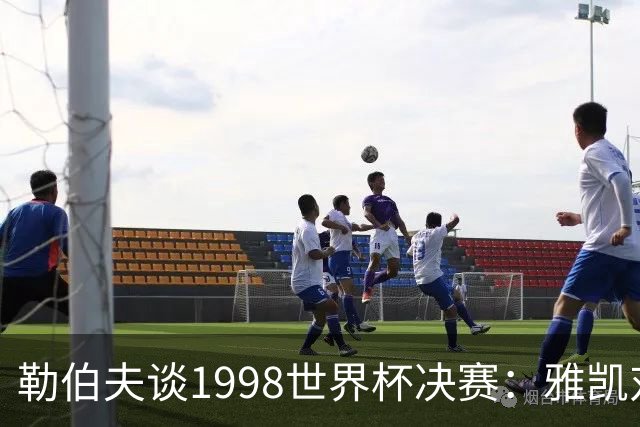 勒伯夫谈1998世界杯决赛：雅凯对我完全有信心 我要应对大罗挑战