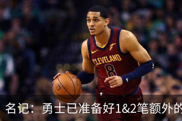 名记：勇士已准备好1&2笔额外的阵容调整方案 前提是老詹确定加盟