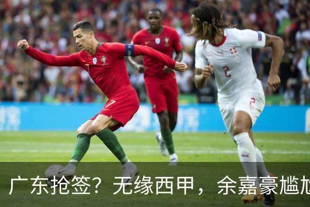 广东抢签？无缘西甲，余嘉豪尴尬，下家3选1，朱芳雨官宣表态